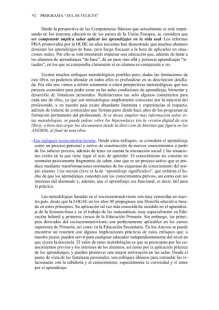 92 PROGRAMA “AULAS FELICES”
Desde la perspectiva de las Competencias Básicas que actualmente se está impul-
sando en los sistemas educativos de los países de la Unión Europea, se considera que
ser competente implica saber aplicar los aprendizajes en la vida real. Los informes
PISA promovidos por la OCDE en años recientes han demostrado que muchos alumnos
dominan los aprendizajes de base, pero luego fracasan a la hora de aplicarlos en situa-
ciones reales. Por ello se está intentando impulsar una educación que, además de dotar a
los alumnos de aprendizajes “de base”, dé un paso más allá y potencie aprendizajes “si-
tuados”, en los que se comprueba claramente si un alumno es competente o no.
Existen muchos enfoques metodológicos posibles pero, dadas las limitaciones de
este libro, no podemos ahondar en todos ellos ni profundizar en su descripción detalla-
da. Por ello nos vamos a referir solamente a cinco perspectivas metodológicas que nos
parecen esenciales para poder crear en las aulas condiciones de aprendizaje, bienestar y
desarrollo de fortalezas personales. Realizaremos tan solo algunos comentarios para
cada una de ellas, ya que son metodologías ampliamente conocidas por la mayoría del
profesorado, y en nuestro país existe abundante literatura y experiencias al respecto,
además de tratarse de contenidos que forman parte desde hace años de los programas de
formación permanente del profesorado. Si se desea ampliar más información sobre es-
tas metodologías, se puede pulsar sobre los hiperenlaces (en la versión digital de este
libro), o bien descargar los documentos desde la dirección de Internet que figura en los
ANEXOS, al final de esta obra.
–Los enfoques socioconstructivistas. Desde estos enfoques, se considera el aprendizaje
como un proceso personal y activo de construcción de nuevos conocimientos a partir
de los saberes previos, además de tener en cuenta la interacción social y las situacio-
nes reales en la que tiene lugar el acto de aprender. El conocimiento no consiste en
acumular pasivamente fragmentos de saber, sino que es un proceso activo que se pro-
duce mediante transformaciones constantes de los esquemas de conocimiento del pro-
pio alumno. Una noción clave es la de “aprendizaje significativo”, que enfatiza el he-
cho de que los aprendizajes conecten con los conocimientos previos, así como con los
intereses del alumnado y, además, que el aprendizaje sea funcional, es decir, útil para
la práctica.
Las metodologías basadas en el socioconstructivismo son muy conocidas en nues-
tro país, desde que la LOGSE en los años 90 propugnase una filosofía educativa basa-
da en estos principios. Su aplicación tal vez más conocida ha incidido en el aprendiza-
je de la lectoescritura y en el trabajo de las matemáticas, muy especialmente en Edu-
cación Infantil y primeros cursos de la Educación Primaria. Sin embargo, los princi-
pios derivados del socioconstructivismo son perfectamente aplicables en los cursos
superiores de Primaria, así como en la Educación Secundaria. En los Anexos se puede
encontrar un resumen con algunas implicaciones prácticas de estos enfoques que, a
nuestro juicio, pueden servir para cualquier educador independientemente del nivel en
que ejerza la docencia. El valor de estas metodologías es que se preocupan por los co-
nocimientos previos y los intereses de los alumnos, así como por la aplicación práctica
de los aprendizajes, y pueden promover una mayor motivación en las aulas. Desde el
punto de vista de las fortalezas personales, son enfoques idóneos para estimular las re-
lacionadas con la sabiduría y el conocimiento, especialmente la curiosidad y el amor
por el aprendizaje.
 