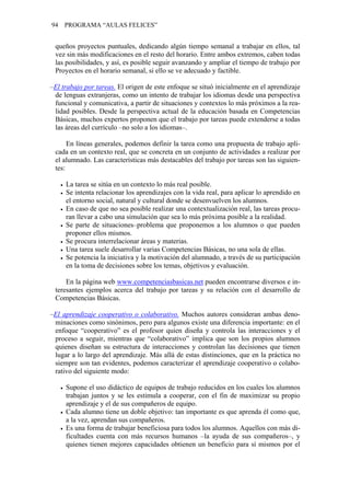 94 PROGRAMA “AULAS FELICES”
queños proyectos puntuales, dedicando algún tiempo semanal a trabajar en ellos, tal
vez sin más modificaciones en el resto del horario. Entre ambos extremos, caben todas
las posibilidades, y así, es posible seguir avanzando y ampliar el tiempo de trabajo por
Proyectos en el horario semanal, si ello se ve adecuado y factible.
–El trabajo por tareas. El origen de este enfoque se situó inicialmente en el aprendizaje
de lenguas extranjeras, como un intento de trabajar los idiomas desde una perspectiva
funcional y comunicativa, a partir de situaciones y contextos lo más próximos a la rea-
lidad posibles. Desde la perspectiva actual de la educación basada en Competencias
Básicas, muchos expertos proponen que el trabajo por tareas puede extenderse a todas
las áreas del currículo –no solo a los idiomas–.
En líneas generales, podemos definir la tarea como una propuesta de trabajo apli-
cada en un contexto real, que se concreta en un conjunto de actividades a realizar por
el alumnado. Las características más destacables del trabajo por tareas son las siguien-
tes:
• La tarea se sitúa en un contexto lo más real posible.
• Se intenta relacionar los aprendizajes con la vida real, para aplicar lo aprendido en
el entorno social, natural y cultural donde se desenvuelven los alumnos.
• En caso de que no sea posible realizar una contextualización real, las tareas procu-
ran llevar a cabo una simulación que sea lo más próxima posible a la realidad.
• Se parte de situaciones–problema que proponemos a los alumnos o que pueden
proponer ellos mismos.
• Se procura interrelacionar áreas y materias.
• Una tarea suele desarrollar varias Competencias Básicas, no una sola de ellas.
• Se potencia la iniciativa y la motivación del alumnado, a través de su participación
en la toma de decisiones sobre los temas, objetivos y evaluación.
En la página web www.competenciasbasicas.net pueden encontrarse diversos e in-
teresantes ejemplos acerca del trabajo por tareas y su relación con el desarrollo de
Competencias Básicas.
–El aprendizaje cooperativo o colaborativo. Muchos autores consideran ambas deno-
minaciones como sinónimos, pero para algunos existe una diferencia importante: en el
enfoque “cooperativo” es el profesor quien diseña y controla las interacciones y el
proceso a seguir, mientras que “colaborativo” implica que son los propios alumnos
quienes diseñan su estructura de interacciones y controlan las decisiones que tienen
lugar a lo largo del aprendizaje. Más allá de estas distinciones, que en la práctica no
siempre son tan evidentes, podemos caracterizar el aprendizaje cooperativo o colabo-
rativo del siguiente modo:
• Supone el uso didáctico de equipos de trabajo reducidos en los cuales los alumnos
trabajan juntos y se les estimula a cooperar, con el fin de maximizar su propio
aprendizaje y el de sus compañeros de equipo.
• Cada alumno tiene un doble objetivo: tan importante es que aprenda él como que,
a la vez, aprendan sus compañeros.
• Es una forma de trabajar beneficiosa para todos los alumnos. Aquellos con más di-
ficultades cuenta con más recursos humanos –la ayuda de sus compañeros–, y
quienes tienen mejores capacidades obtienen un beneficio para sí mismos por el
 