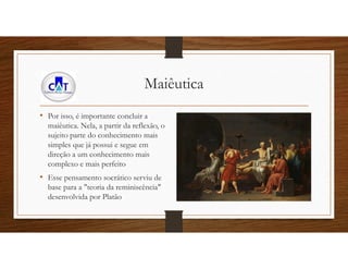 Maiêutica
• Por isso, é importante concluir a
maiêutica. Nela, a partir da reflexão, o
sujeito parte do conhecimento mais
simples que já possui e segue em
direção a um conhecimento mais
complexo e mais perfeito
• Esse pensamento socrático serviu de
base para a "teoria da reminiscência"
desenvolvida por Platão
 