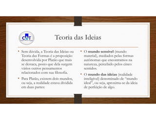 Teoria das Ideias
• Sem dúvida, a Teoria das Ideias ou
Teoria das Formas é a proposição
desenvolvida por Platão que mais
se destaca, posto que dela surgem
vários outros pensamentos
relacionados com sua filosofia.
• Para Platão, existem dois mundos,
ou seja, a realidade estava dividida
em duas partes:
• O mundo sensível (mundo
material), mediados pelas formas
autônomas que encontramos na
natureza, percebido pelos cinco
sentidos.
• O mundo das ideias (realidade
inteligível) denominado de “mundo
ideal”, ou seja, aproxima-se da ideia
de perfeição de algo.
 