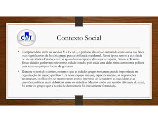 Contexto Social
• Compreendido entre os séculos V e IV a.C., o período clássico é entendido como uma das fases
mais significativas da história grega para a civilização ocidental. Nesta época temos a existência
de várias cidades-Estado, entre as quais damos especial destaque à Esparta, Atenas e Tessália.
Essas cidades ganhavam esse nome, cidade-estado, pois cada uma delas tinha autonomia política
para criar sua própria forma de governo
• Durante o período clássico, notamos que as cidades gregas tomaram grande importância na
organização do espaço público. Era nesse espaço em que, especificamente, as negociações
aconteciam, os filósofos se encontravam com o interesse de debaterem as suas ideias e as
questões políticas eram debatidas entre os cidadãos. Mesmo tendo um sentido diferente do atual,
foi entre os gregos que a noção de democracia foi inicialmente formulada.
 