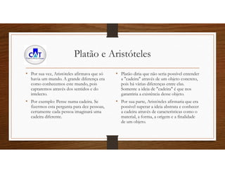 Platão e Aristóteles
• Por sua vez, Aristóteles afirmava que só
havia um mundo. A grande diferença era
como conhecemos este mundo, pois
captaremos através dos sentidos e do
intelecto.
• Por exemplo: Pense numa cadeira. Se
fizermos esta pergunta para dez pessoas,
certamente cada pessoa imaginará uma
cadeira diferente.
• Platão diria que não seria possível entender
a "cadeira" através de um objeto concreto,
pois há várias diferenças entre elas.
Somente a ideia de "cadeira" é que nos
garantiria a existência desse objeto.
• Por sua parte, Aristóteles afirmaria que era
possível superar a ideia abstrata e conhecer
a cadeira através de características como o
material, a forma, a origem e a finalidade
de um objeto.
 
