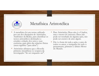 Metafísica Aristotélica
• A metafísica foi um termo utilizado
por um dos discípulos de Aristóteles,
Andrônico de Rodes, para classificar os
textos aristotélicos destinados a
estudar a relação dos seres e suas
essências, para além das relações físicas
(meta significa "para além").
• Aristóteles afirmava que a filosofia
primeira (metafísica) se ocupava da
investigação "do ser enquanto ser".
• Para Aristóteles, Deus não é o Criador,
mas o motor do universo. Deus não
pode ser resultado de alguma ação, não
pode ser escravo de amo algum.
• Ele é a fonte de toda a ação, o amo de
todos os amos, o instigador de todo o
pensamento, primeiro e último Motor
do Mundo.
 