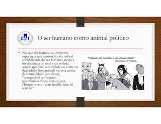 O ser humano como animal político
• No que diz respeito ao primeiro
aspecto, a tese aristotélica da radical
sociabilidade do ser humano atesta a
insuficiência de uma vida isolada:
aquele que vive sem cidade ou é um ser
degradado (um animal) ou está acima
da humanidade (um deus),
“comparável ao homem
ignominiosamente tratado por
Homero como ‘sem família, sem lei
sem lar”
 