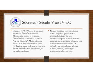 Sócrates - Século V ao IV a.C
• Sócrates (470-399 a.C.) é o grande
marco da filosofia ocidental.
Mesmo não sendo o primeiro
filósofo ele é conhecido como o
"pai da filosofia". Muito disso se
deve à sua busca incansável pelo
conhecimento e o desenvolvimento
de um método para essa busca, o
método socrático.
• Nele, a dialética socrática tinha
como objetivo questionar as
crenças habituais de seu
interlocutor para posteriormente,
assumir sua ignorância e buscar um
conhecimento verdadeiro. O
método socrático busca afastar
a doxa (opinião) e alcançar
a episteme (conhecimento)
 