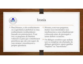 Ironia
• Para Sócrates, o não conhecimento
ou a ignorância é preferível ao mau
conhecimento (conhecimento
baseado em preconceitos). Com
isso, as perguntas de Sócrates
voltavam-se para que o interlocutor
percebesse que não está seguro de
suas crenças e reconhecesse a
própria ignorância
• Sócrates, com suas perguntas,
muitas vezes incomodava seus
interlocutores e esses abandonavam
a discussão antes de prosseguir e
tentar definir o conceito.
• Os diálogos socráticos que acabam
sem se completar são chamados de
diálogos aporéticos (aporia significa
"impasse" ou "inconclusão"
 