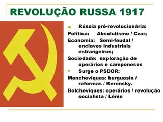 REVOLUÇÃO RUSSA 1917
Rússia pré-revolucionária:
Política:
Absolutismo / Czar;
Economia: Semi-feudal /
enclaves industriais
estrangeiros;
Sociedade: exploração de
operários e camponeses

Surge o PSDOR:
Mencheviques: burguesia /
reformas / Kerensky.
Bolcheviques: operários / revolução
socialista / Lênin
A)

 