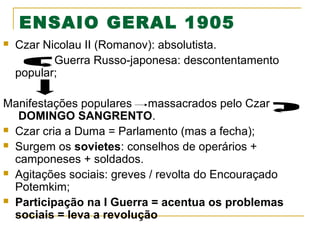 ENSAIO GERAL 1905


Czar Nicolau II (Romanov): absolutista.
Guerra Russo-japonesa: descontentamento
popular;

Manifestações populares massacrados pelo Czar
DOMINGO SANGRENTO.
 Czar cria a Duma = Parlamento (mas a fecha);
 Surgem os sovietes: conselhos de operários +
camponeses + soldados.
 Agitações sociais: greves / revolta do Encouraçado
Potemkim;
 Participação na I Guerra = acentua os problemas
sociais = leva a revolução

 