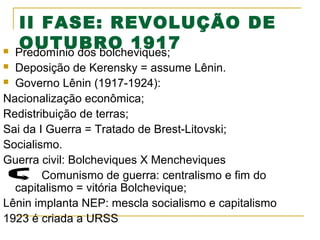 

II FASE: REVOLUÇÃO DE
OUTUBRO 1917
Predomínio dos bolcheviques;

Deposição de Kerensky = assume Lênin.
 Governo Lênin (1917-1924):
Nacionalização econômica;
Redistribuição de terras;
Sai da I Guerra = Tratado de Brest-Litovski;
Socialismo.
Guerra civil: Bolcheviques X Mencheviques
Comunismo de guerra: centralismo e fim do
capitalismo = vitória Bolchevique;
Lênin implanta NEP: mescla socialismo e capitalismo
1923 é criada a URSS


 
