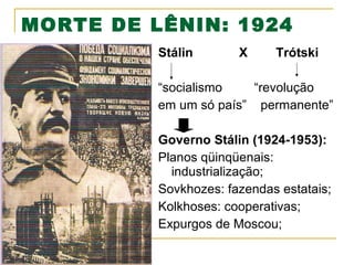 MORTE DE LÊNIN: 1924
Stálin

X

Trótski

“socialismo
“revolução
em um só país” permanente”
Governo Stálin (1924-1953):
Planos qüinqüenais:
industrialização;
Sovkhozes: fazendas estatais;
Kolkhoses: cooperativas;
Expurgos de Moscou;

 