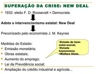 SUPERAÇÃO DA CRISE: NEW DEAL


1932: eleito F. D. Roosevelt = Democrata

Adota o intervencionismo estatal: New Deal
Preconizado pelo economista J. M. Keynes
•Estado de bem-

Medidas do Estado:
estar-social;
•Estado
 Emissão monetária;
keynesiano;
 Obras estatais;
•Welfare State.
 Aumento do emprego;
 Lei de Previdência social;
 Ampliação do crédito industrial e agrícola...

 