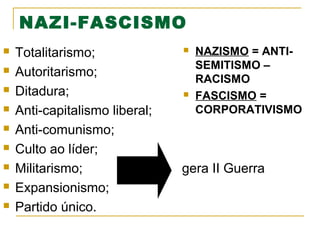 NAZI-FASCISMO










Totalitarismo;
Autoritarismo;
Ditadura;
Anti-capitalismo liberal;
Anti-comunismo;
Culto ao líder;
Militarismo;
Expansionismo;
Partido único.





NAZISMO = ANTISEMITISMO –
RACISMO
FASCISMO =
CORPORATIVISMO

gera II Guerra

 