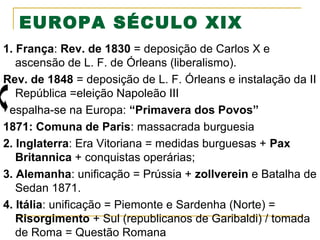 EUROPA SÉCULO XIX
1. França: Rev. de 1830 = deposição de Carlos X e
ascensão de L. F. de Órleans (liberalismo).
Rev. de 1848 = deposição de L. F. Órleans e instalação da II
República =eleição Napoleão III
espalha-se na Europa: “Primavera dos Povos”
1871: Comuna de Paris: massacrada burguesia
2. Inglaterra: Era Vitoriana = medidas burguesas + Pax
Britannica + conquistas operárias;
3. Alemanha: unificação = Prússia + zollverein e Batalha de
Sedan 1871.
4. Itália: unificação = Piemonte e Sardenha (Norte) =
Risorgimento + Sul (republicanos de Garibaldi) / tomada
de Roma = Questão Romana

 