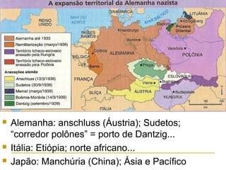 




Alemanha: anschluss (Áustria); Sudetos;
“corredor polônes” = porto de Dantzig...
Itália: Etiópia; norte africano...
Japão: Manchúria (China); Ásia e Pacífico

 