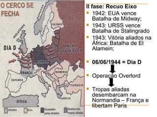 II fase: Recuo Eixo
 1942: EUA vence
Batalha de Midway;
 1943: URSS vence
Batalha de Stalingrado
 1943: Vitória aliados na
África: Batalha de El
Alamein;


06/06/1944 = Dia D



Operação Overlord



Tropas aliadas
desembarcam na
Normandia – França e
libertam Paris

 
