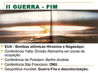 II GUERRA - FIM








EUA - Bombas atômicas Hiroxima e Nagasáqui.
Conferência Yalta: Divisão Alemanha em zonas de
ocupação.
Conferência de Potsdam: Berlim dividida
Conferência São Francisco: ONU
Geopolítica mundial: Guerra Fria e descolonização;

 