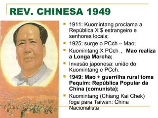 REV. CHINESA 1949











1911: Kuomintang proclama a
República X $ estrangeiro e
senhores locais;
1925: surge o PCch – Mao;
Kuomintang X PCch Mao realiza
a Longa Marcha;
Invasão japonesa: união do
Kuomintang e PCch.
1949: Mao + guerrilha rural toma
Pequim: República Popular da
China (comunista);
Kuomintang (Chiang Kai Chek)
foge para Taiwan: China
Nacionalista

 