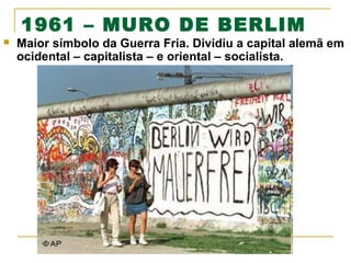 1961 – MURO DE BERLIM



Maior símbolo da Guerra Fria. Dividiu a capital alemã em
ocidental – capitalista – e oriental – socialista.

 