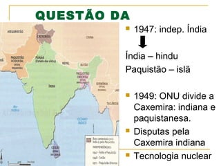QUESTÃO DA

CAXEMIRA

1947: indep. Índia

Índia – hindu
Paquistão – islã






1949: ONU divide a
Caxemira: indiana e
paquistanesa.
Disputas pela
Caxemira indiana
Tecnologia nuclear

 