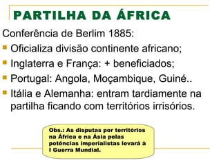 PARTILHA DA ÁFRICA
Conferência de Berlim 1885:
 Oficializa divisão continente africano;
 Inglaterra e França: + beneficiados;
 Portugal: Angola, Moçambique, Guiné..
 Itália e Alemanha: entram tardiamente na
partilha ficando com territórios irrisórios.
Obs.: As disputas por territórios
na África e na Ásia pelas
potências imperialistas levará à
I Guerra Mundial.

 