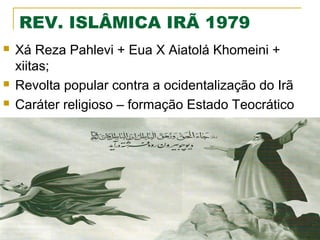 REV. ISLÂMICA IRÃ 1979





Xá Reza Pahlevi + Eua X Aiatolá Khomeini +
xiitas;
Revolta popular contra a ocidentalização do Irã
Caráter religioso – formação Estado Teocrático

 
