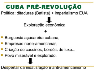 CUBA PRÉ-REVOLUÇÃO
Política: ditaduras (Batista) + imperialismo EUA
Exploração econômica

+





Burguesia açucareira cubana;
Empresas norte-americanas;
Criação de cassinos, bordéis de luxo...
Povo miserável e explorado;

Despertar da insatisfação e anti-americanismo

 