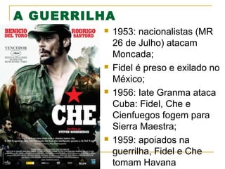 A GUERRILHA








1953: nacionalistas (MR
26 de Julho) atacam
Moncada;
Fidel é preso e exilado no
México;
1956: Iate Granma ataca
Cuba: Fidel, Che e
Cienfuegos fogem para
Sierra Maestra;
1959: apoiados na
guerrilha, Fidel e Che
tomam Havana

 
