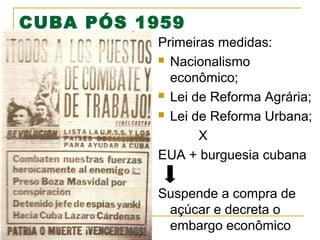 CUBA PÓS 1959
Primeiras medidas:
 Nacionalismo
econômico;
 Lei de Reforma Agrária;
 Lei de Reforma Urbana;
X
EUA + burguesia cubana
Suspende a compra de
açúcar e decreta o
embargo econômico

 