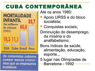 CUBA CONTEMPORÂNEA

Até os anos 1980:
 Apoio URSS e do bloco
socialista;
 Conquistas sociais;
Diminuição do desemprego,
da miséria e do
analfabetismo;
Bons índices de saúde,
alimentação, educação,
esporte...
5 lugar nas Olimpíadas de
Barcelona - 1992

 