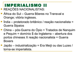 IMPERIALISMO II










REAÇÕES NACIONALISTAS:
África do Sul – Guerra Bôeres no Transval e
Orange; vitória ingleses.
Índia – protetorado britânico / reação nacionalista =
Guerra Sipaios
China – pós-Guerra do Ópio = Tratados de Nanquim
e Pequim = domínio $ da Inglaterra – abertura dos
portos chineses X reação nacionalista = Guerra
Boxers
Japão – industrialização = Era Meiji ou das Luzes /
torna-se imperialista.

 