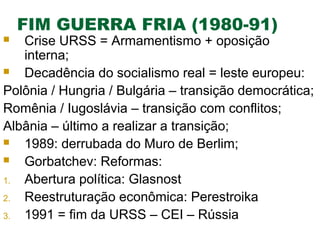 FIM GUERRA FRIA (1980-91)

Crise URSS = Armamentismo + oposição
interna;

Decadência do socialismo real = leste europeu:
Polônia / Hungria / Bulgária – transição democrática;
Romênia / Iugoslávia – transição com conflitos;
Albânia – último a realizar a transição;

1989: derrubada do Muro de Berlim;

Gorbatchev: Reformas:
1.
Abertura política: Glasnost
2.
Reestruturação econômica: Perestroika
3.
1991 = fim da URSS – CEI – Rússia


 