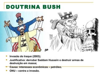 DOUTRINA BUSH







Invasão do Iraque (2003);
Justificativa: derrubar Saddam Hussein e destruir armas de
destruição em massa;
Causa: interesses econômicos – petróleo.
ONU – contra a invasão.

 