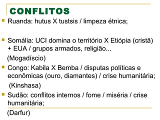 CONFLITOS


Ruanda: hutus X tustsis / limpeza étnica;



Somália: UCI domina o território X Etiópia (cristã)
+ EUA / grupos armados, religião...
(Mogadíscio)
Congo: Kabila X Bemba / disputas políticas e
econômicas (ouro, diamantes) / crise humanitária;
(Kinshasa)
Sudão: conflitos internos / fome / miséria / crise
humanitária;
(Darfur)





 
