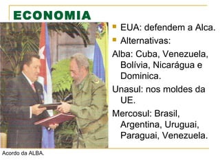 ECONOMIA

EUA: defendem a Alca.
 Alternativas:
Alba: Cuba, Venezuela,
Bolívia, Nicarágua e
Dominica.
Unasul: nos moldes da
UE.
Mercosul: Brasil,
Argentina, Uruguai,
Paraguai, Venezuela.


Acordo da ALBA.

 