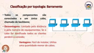 • Todos os componentes são
conectados a um único cabo,
chamado de backbone;
• Desvantagens: Limitada pela distância
e pelo número de equipamentos; Se o
cabo for danificado todos os clientes
perdem a conexão;
Vantagens: Fácil de instalar; Utiliza
uma quantidade menor de cabos.
 