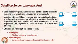 • Cada dispositivo possui uma conexão ponto a ponto (dedicada)
somente com os dois dispositivos mais próximos dele;
• Um sinal é transmitido ao longo do anel numa única direção, de
um dispositivo a outro, até alcançar o destino. Quando um
dispositivo do anel recebe um sinal endereçado a outro
dispositivo, ele regenera o sinal de dados e o transmite
adiante;
• Utilizado em fibras ópticas e cabo coaxial;
• Vantagens:
• Fácil de instalar e reconfigurar;
• Desvantagens:
• Uma queda do enlace pode desabilitar toda a rede.
 