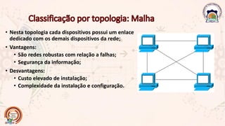 • Nesta topologia cada dispositivos possui um enlace
dedicado com os demais dispositivos da rede;
• Vantagens:
• São redes robustas com relação a falhas;
• Segurança da informação;
• Desvantagens:
• Custo elevado de instalação;
• Complexidade da instalação e configuração.
 