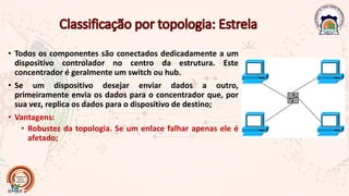 • Todos os componentes são conectados dedicadamente a um
dispositivo controlador no centro da estrutura. Este
concentrador é geralmente um switch ou hub.
• Se um dispositivo desejar enviar dados a outro,
primeiramente envia os dados para o concentrador que, por
sua vez, replica os dados para o dispositivo de destino;
• Vantagens:
• Robustez da topologia. Se um enlace falhar apenas ele é
afetado;
 