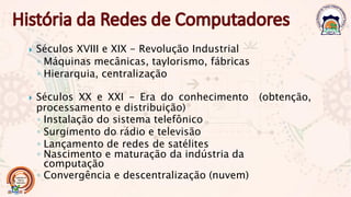  Séculos XVIII e XIX - Revolução Industrial
◦ Máquinas mecânicas, taylorismo, fábricas
◦ Hierarquia, centralização
 Séculos XX e XXI - Era do conhecimento (obtenção,
processamento e distribuição)
◦ Instalação do sistema telefônico
◦ Surgimento do rádio e televisão
◦ Lançamento de redes de satélites
◦ Nascimento e maturação da indústria da
computação
◦ Convergência e descentralização (nuvem)
 