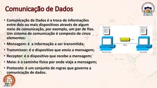 • Comunicação de Dados é a troca de informações
entre dois ou mais dispositivos através de algum
meio de comunicação, por exemplo, um par de fios.
Um sistema de comunicação é composto de cinco
elementos:
• Mensagem: é a informação a ser transmitida;
• Transmissor: é o dispositivo que envia a mensagem;
• Receptor: é o dispositivo que recebe a mensagem;
• Meio: é o caminho físico por onde viaja a mensagem;
• Protocolo: é um conjunto de regras que governa a
comunicação de dados.
 
