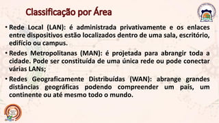 • Rede Local (LAN): é administrada privativamente e os enlaces
entre dispositivos estão localizados dentro de uma sala, escritório,
edifício ou campus.
• Redes Metropolitanas (MAN): é projetada para abrangir toda a
cidade. Pode ser constituída de uma única rede ou pode conectar
várias LANs;
• Redes Geograficamente Distribuídas (WAN): abrange grandes
distâncias geográficas podendo compreender um país, um
continente ou até mesmo todo o mundo.
 