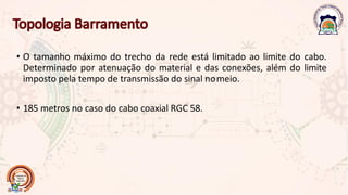 • O tamanho máximo do trecho da rede está limitado ao limite do cabo.
Determinado por atenuação do material e das conexões, além do limite
imposto pela tempo de transmissão do sinal nomeio.
• 185 metros no caso do cabo coaxial RGC 58.
 