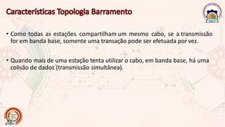• Como todas as estações compartilham um mesmo cabo, se a transmissão
for em banda base, somente uma transação pode ser efetuada por vez.
• Quando mais de uma estação tenta utilizar o cabo, em banda base, há uma
colisão de dados (transmissão simultânea).
 