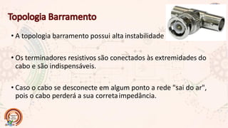 • A topologia barramento possui alta instabilidade
• Os terminadores resistivos são conectados às extremidades do
cabo e são indispensáveis.
• Caso o cabo se desconecte em algum ponto a rede "sai do ar",
pois o cabo perderá a sua corretaimpedância.
 