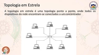 Topologia em Estrela
A topologia em estrela é uma topologia ponto a ponto, onde todos os
dispositivos da rede encontram-se conectados a umconcentrador.
 
