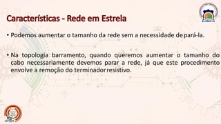 • Podemos aumentar o tamanho da rede sem a necessidade depará-la.
• Na topologia barramento, quando queremos aumentar o tamanho do
cabo necessariamente devemos parar a rede, já que este procedimento
envolve a remoção do terminadorresistivo.
 