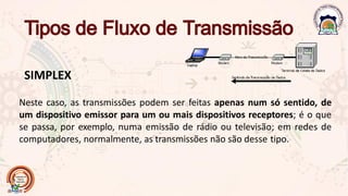 SIMPLEX
Neste caso, as transmissões podem ser feitas apenas num só sentido, de
um dispositivo emissor para um ou mais dispositivos receptores; é o que
se passa, por exemplo, numa emissão de rádio ou televisão; em redes de
computadores, normalmente, as transmissões não são desse tipo.
 
