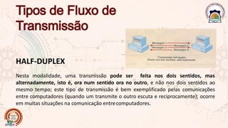 HALF-DUPLEX
Nesta modalidade, uma transmissão pode ser feita nos dois sentidos, mas
alternadamente, isto é, ora num sentido ora no outro, e não nos dois sentidos ao
mesmo tempo; este tipo de transmissão é bem exemplificado pelas comunicações
entre computadores (quando um transmite o outro escuta e reciprocamente); ocorre
em muitas situações na comunicação entrecomputadores.
 