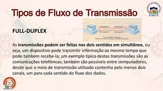 FULL-DUPLEX
As transmissões podem ser feitas nos dois sentidos em simultâneo, ou
seja, um dispositivo pode transmitir informação ao mesmo tempo que
pode também recebe-la; um exemplo típico destas transmissões são as
comunicações telefónicas; também são possíveis entre computadores,
desde que o meio de transmissão utilizado contenha pelo menos dois
canais, um para cada sentido do fluxo dos dados.
 
