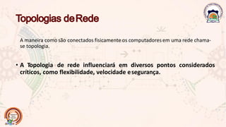A maneira como são conectados fisicamente os computadoresem uma rede chama-
se topologia.
• A Topologia de rede influenciará em diversos pontos considerados
críticos, como flexibilidade, velocidade esegurança.
 